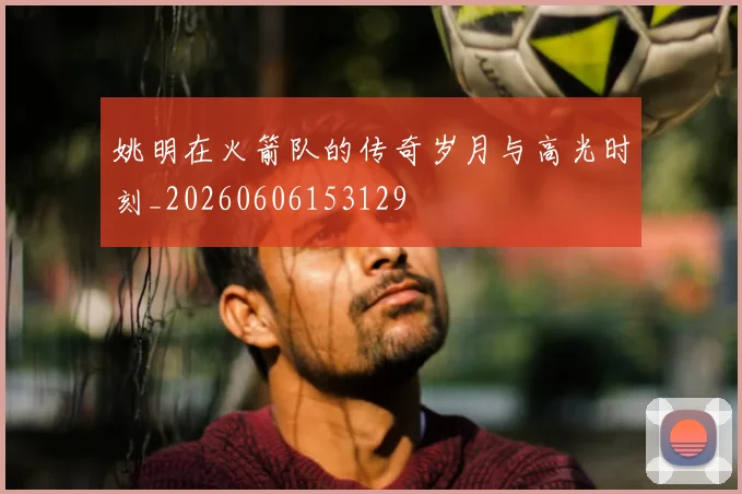 姚明在火箭队的传奇岁月与高光时刻_20260606153129