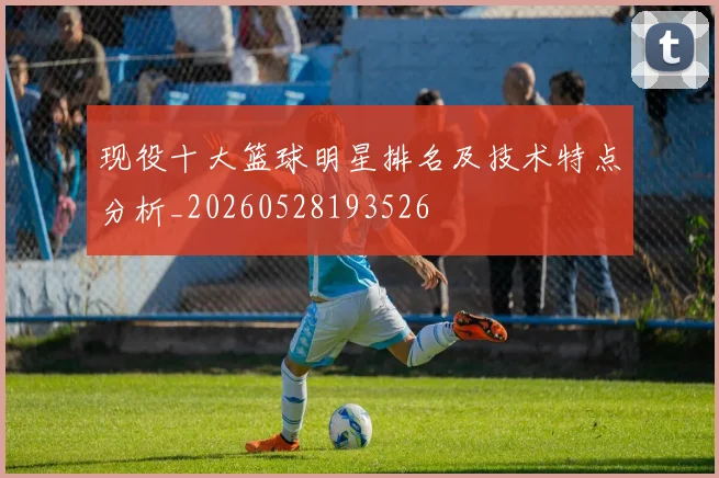 现役十大篮球明星排名及技术特点分析_20260528193526
