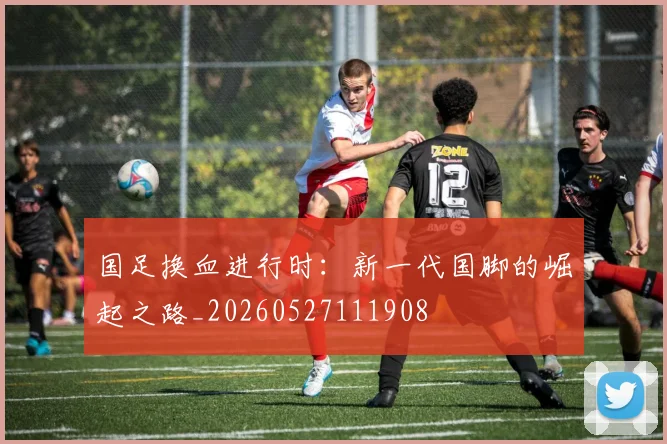 国足换血进行时:新一代国脚的崛起之路_20260527111908
