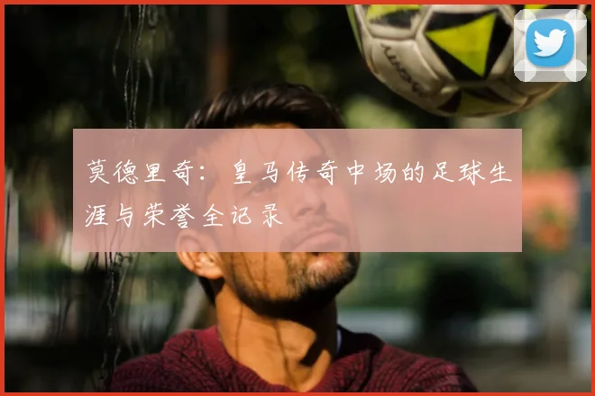 莫德里奇：皇马传奇中场的足球生涯与荣誉全记录