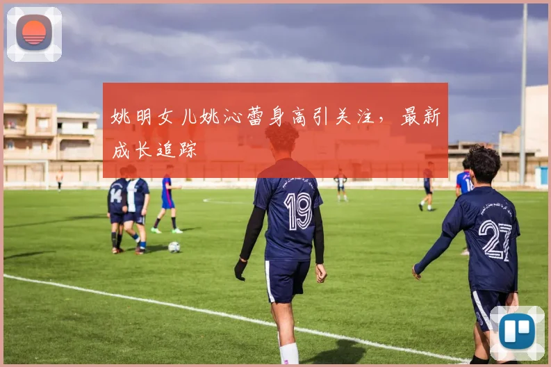 姚明女儿姚沁蕾身高引关注，最新成长追踪