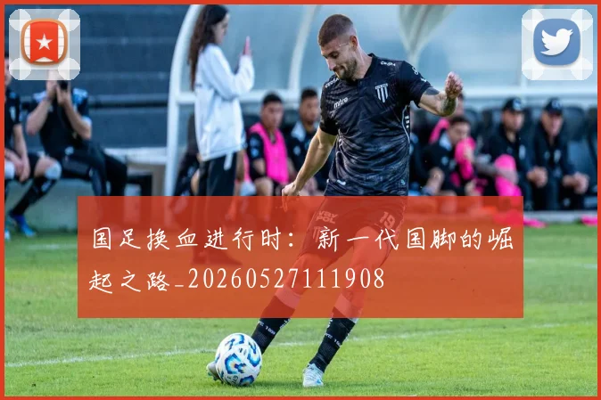 国足换血进行时：新一代国脚的崛起之路_20260527111908