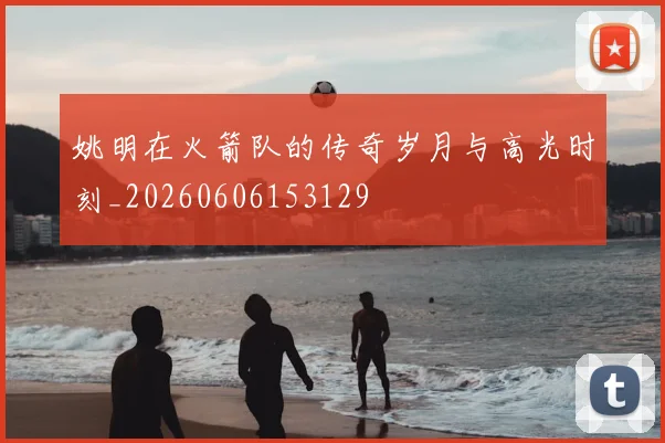 姚明在火箭队的传奇岁月与高光时刻_20260606153129