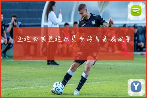 全运会明星运动员专访与备战故事