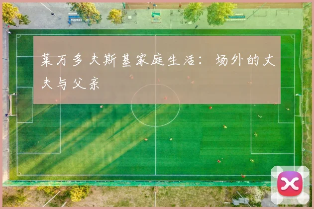 莱万多夫斯基家庭生活：场外的丈夫与父亲