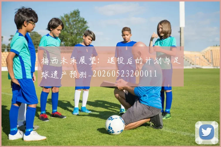 梅西未来展望：退役后的计划与足球遗产预测_20260523200011