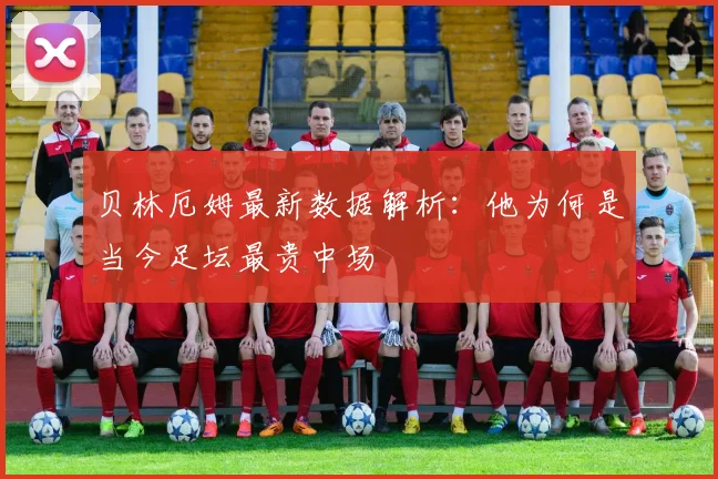 贝林厄姆最新数据解析：他为何是当今足坛最贵中场