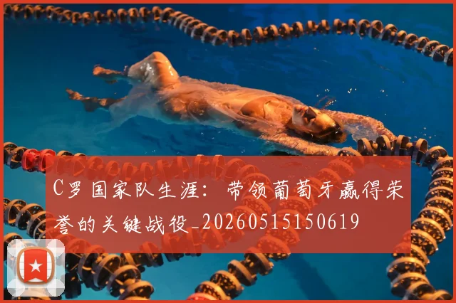 C罗国家队生涯：带领葡萄牙赢得荣誉的关键战役_20260515150619