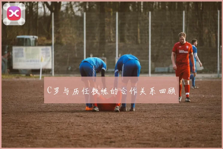 C罗与历任教练的合作关系回顾
