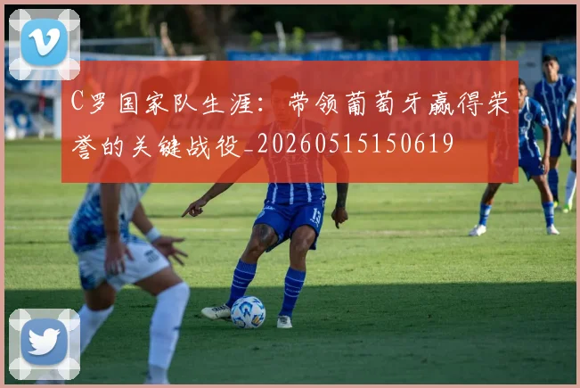 C罗国家队生涯：带领葡萄牙赢得荣誉的关键战役_20260515150619