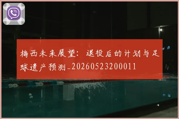 梅西未来展望：退役后的计划与足球遗产预测_20260523200011