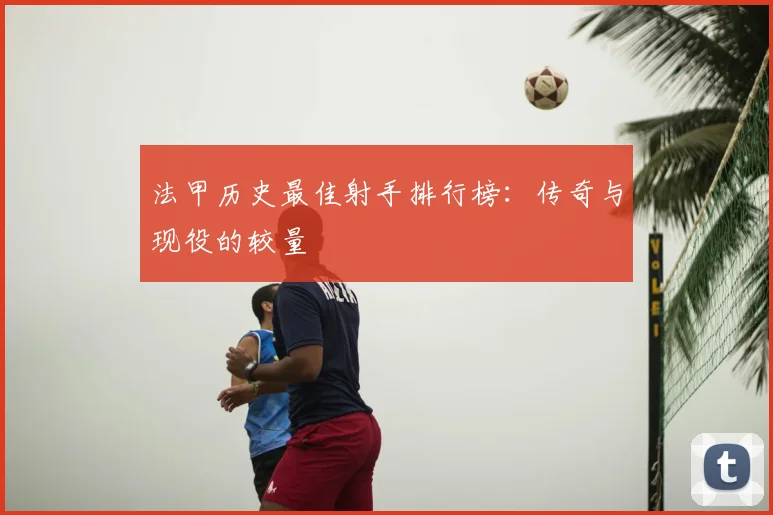 法甲历史最佳射手排行榜：传奇与现役的较量
