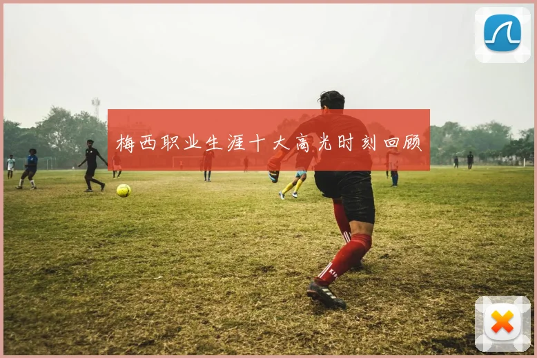梅西职业生涯十大高光时刻回顾